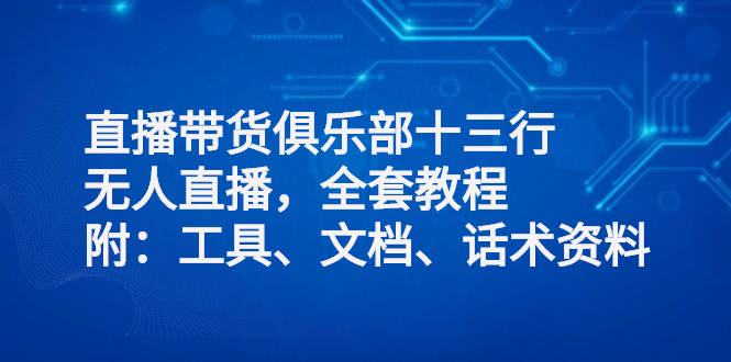 直播带货俱乐部十三行、无人直播，全套教程附：工具、文档、话术资料