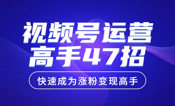 视频号运营高手47招，让你快速成为涨粉变现高手