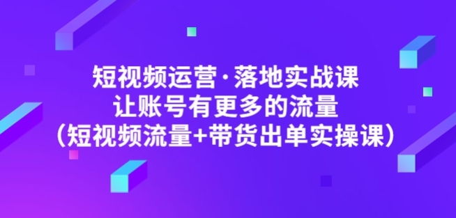 短视频运营落地实战课,让账号有更多的流量（短视频流量+带货出单实操）