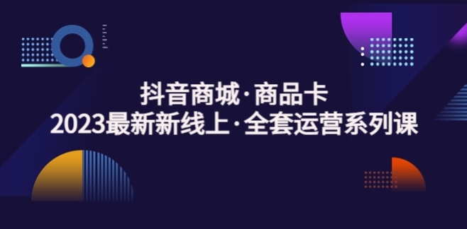 抖音商城商品卡，​2023全新线上全套运营系列课