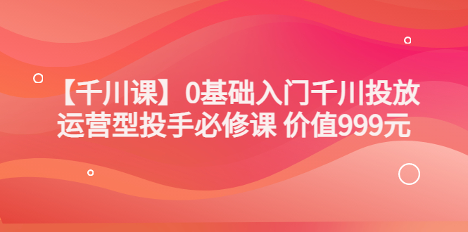 交个朋友【千川课】0基础入门千川投放，运营型投手必修课 价值999元