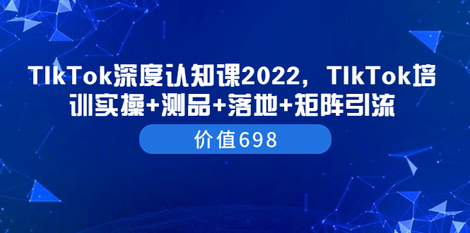 TIkTok深度认知课2022，TIkTok培训实操+测品+落地+矩阵引流（价值698）